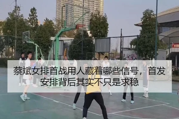 蔡斌女排首战用人藏着哪些信号，首发安排背后其实不只是求稳